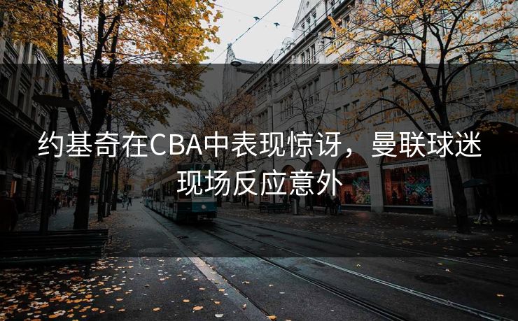 约基奇在CBA中表现惊讶，曼联球迷现场反应意外