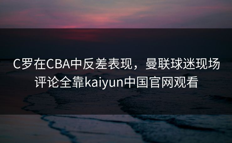 C罗在CBA中反差表现，曼联球迷现场评论全靠kaiyun中国官网观看